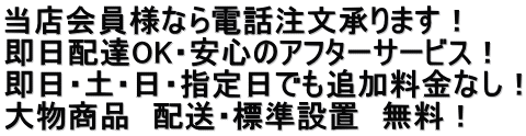 当店会員様なら電話注文承ります！ 即日配達OK・安心のアフターサービス！ 即日・土・日・指定日でも追加料金なし！ 大物商品　配送・標準設置　無料！